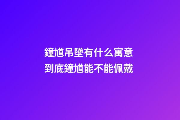 鐘馗吊墜有什么寓意 到底鐘馗能不能佩戴